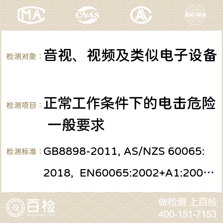 正常工作条件下的电击危险 一般要求 音视、视频及类似电子设备安全要求 GB8898-2011, 
AS/NZS 60065:2018, EN60065:2002+A1:2006+A11:2008+A12:2011, EN60065-2014+A11:2017, IEC60065(ed.6):1998, IEC60065(ed.7):2001+A1:2005+A2:2010, IEC 60065(ed.7.2):2011, IEC60065:2014(ed 8.0) ，UL 60065-2015，CAN/CSA-C22.2 No. 60065:16 9