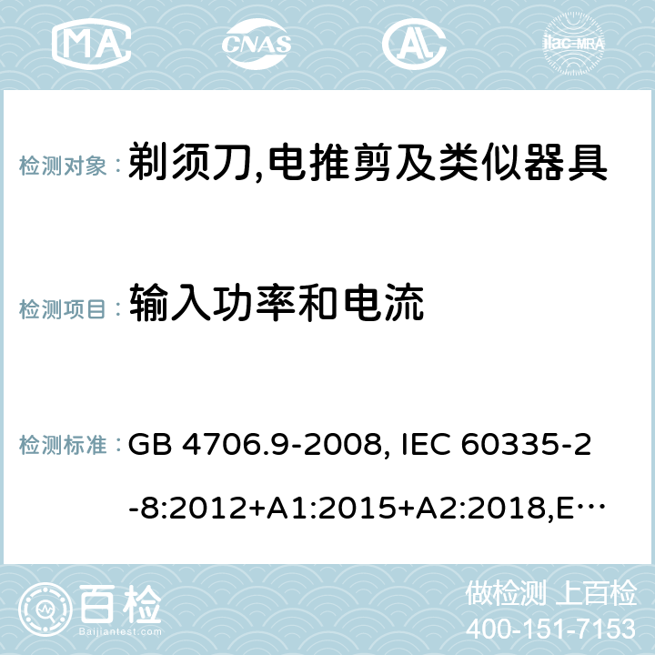 输入功率和电流 家用和类似用途电器的安全 剃须刀、电推剪及类似器具的特殊要求 GB 4706.9-2008, IEC 60335-2-8:2012+A1:2015+A2:2018,
EN 60335-2-8: 2015+A1:2016,
AS/NZS 60335.2.8:2013+A1:2017,
AS/NZS 60335.2.8:2013 Amd 2:2019, BS EN 60335-2-8:2015+A1:2016 10