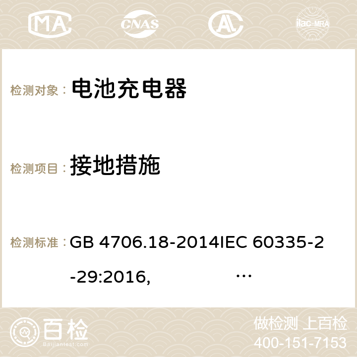 接地措施 电池充电器的特殊要求 GB 4706.18-2014
IEC 60335-2-29:2016, IEC 60335-2-29:2016+AMD1:2019
EN 60335-2-29:2004+A2:2010, EN 60335-2-29:2004/A11:2018 
AS/NZS 60335.2.29:2004+A1:2004 + A2:2010 AS/NZS 60335.2.29:2017 27