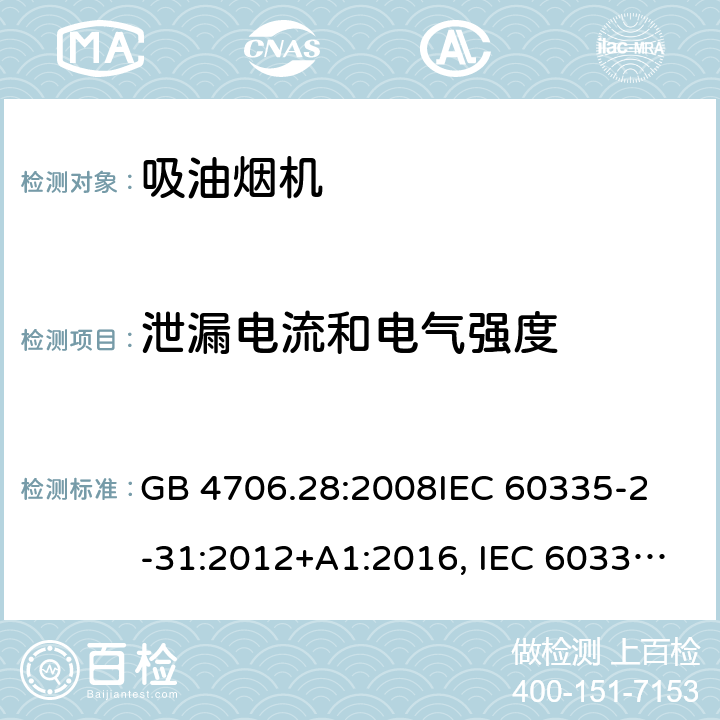 泄漏电流和电气强度 吸油烟机的特殊要求 GB 4706.28:2008
IEC 60335-2-31:2012+A1:2016, IEC 60335-2-31:2012+AMD 1: 2016+ AMD 2: 2018 
EN 60335-2-31: 2003+A1:2006 +A2:2009 
EN 60335-2-31: 2014
AS/NZS 60335.2.31:2013/Amdt 2:2017 AS/NZS 60335.2.31:2013/Amdt 3:2019 16