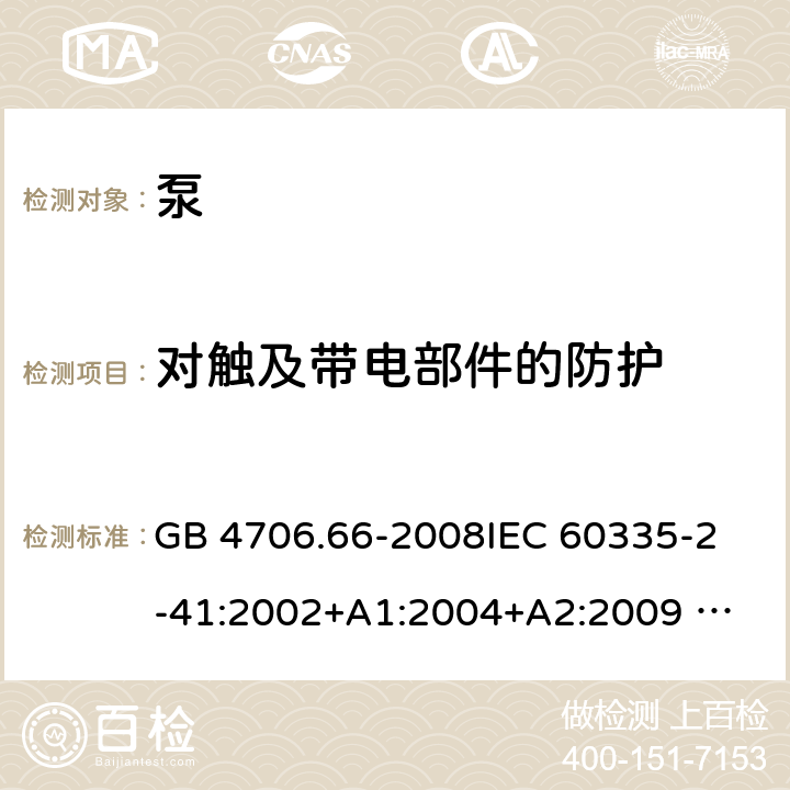 对触及带电部件的防护 泵的特殊要求 GB 4706.66-2008
IEC 60335-2-41:2002+A1:2004+A2:2009 
IEC 60335-2-41:2012 
EN 60335-2-41:2003+A1:2004+A2:2010
AS/NZS 60335.2.41: 2013 
AS/NZS 60335.2.41: 2013/ Amdt 1:2018 8