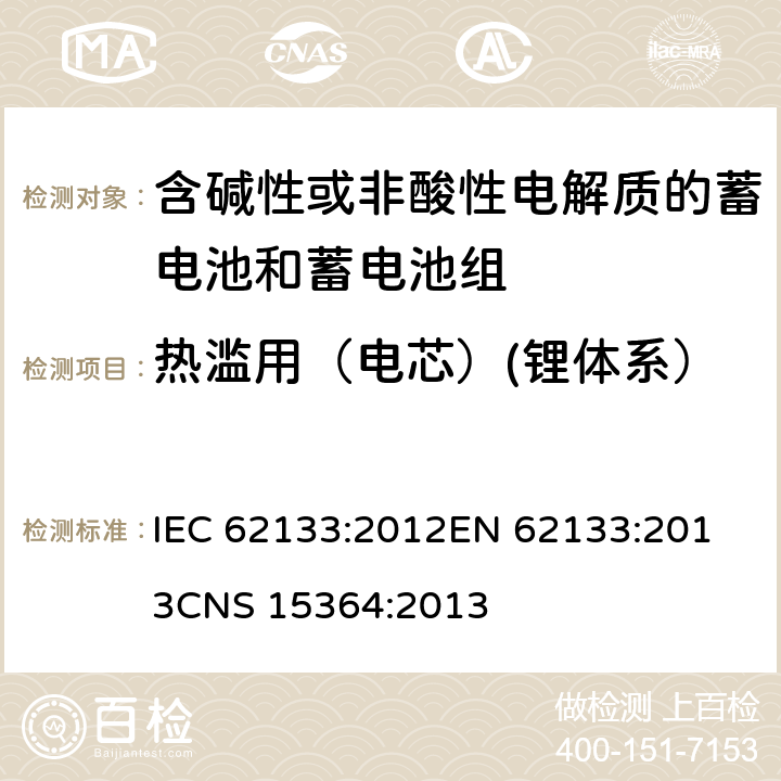 热滥用（电芯）(锂体系） 含碱性或其他非酸性电解质的蓄电池和蓄电池组 便携式密封蓄电池和蓄电池组的安全性要求 IEC 62133:2012
EN 62133:2013
CNS 15364:2013 条款8.3.4