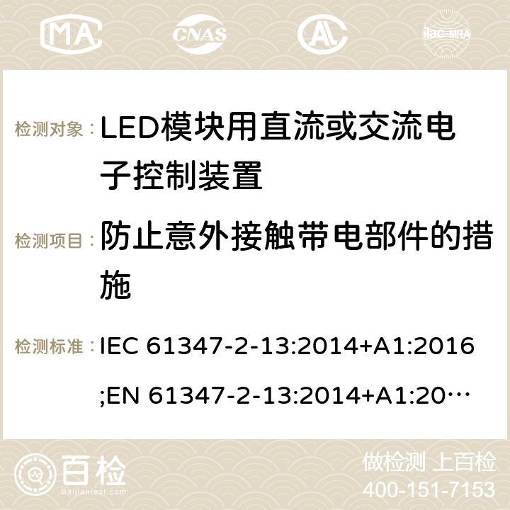 防止意外接触带电部件的措施 灯的控制装置 第14部分：LED模块用直流或交流电子控制装置的特殊要求 IEC 61347-2-13:2014+A1:2016;
EN 61347-2-13:2014+A1:2017; 
AS/NZS IEC 61347-2-13:2013 8