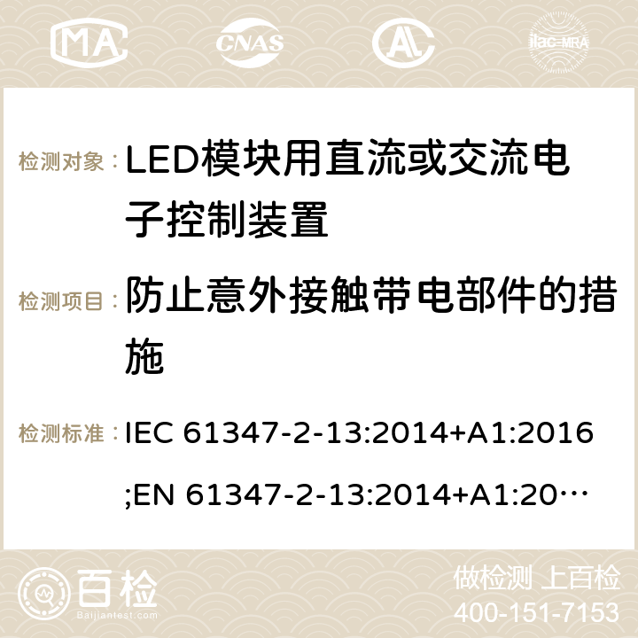 防止意外接觸帶電部件的措施 燈的控制裝置 第14部分：LED模塊用直流或交流電子控制裝置的特殊要求 IEC 61347-2-13:2014+A1:2016;
EN 61347-2-13:2014+A1:2017; 
AS/NZS IEC 61347-2-13:2013 8