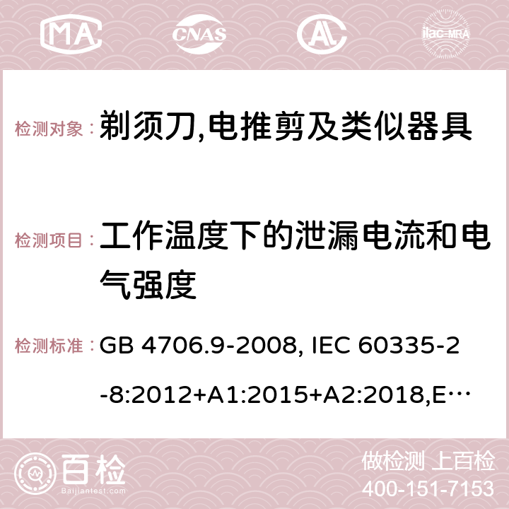 工作温度下的泄漏电流和电气强度 家用和类似用途电器的安全 剃须刀、电推剪及类似器具的特殊要求 GB 4706.9-2008, IEC 60335-2-8:2012+A1:2015+A2:2018,
EN 60335-2-8: 2015+A1:2016,
AS/NZS 60335.2.8:2013+A1:2017,
AS/NZS 60335.2.8:2013 Amd 2:2019, BS EN 60335-2-8:2015+A1:2016 13