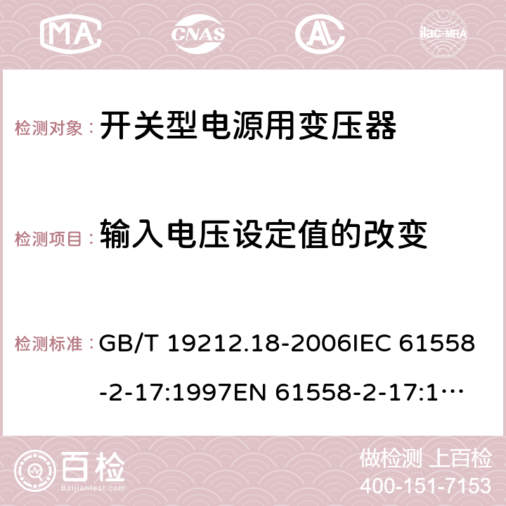 输入电压设定值的改变 电力变压器，电源装置和类似产品的安全 第18 部分：开关型电源用变压器的特殊要求 GB/T 19212.18-2006IEC 61558-2-17:1997
EN 61558-2-17:1997
AS/NZS 61558.2.17:2001 10