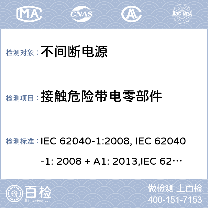 接触危险带电零部件 不间断电源设备(UPS) 第1部分：UPS的一般规定和安全要求 IEC 62040-1:2008, IEC 62040-1: 2008 + A1: 2013,IEC 62040-1: 2013 ,IEC 62040-1:2017,EN 62040-1:2008,EN 62040-1:2008 + A1: 2013 5.1.1 (2.1.1.1b/参考标准)