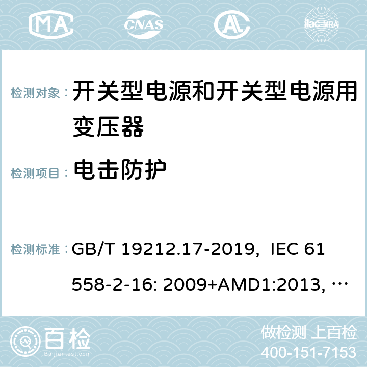 电击防护 电源电压为1100V及以下的变压器、电抗器、电源装置和类似产品的安全 第17部分：开关型电源装置和开关型电源装置用变压器的特殊要求和试验 GB/T 19212.17-2019, IEC 61558-2-16: 2009+AMD1:2013, IEC 61558-2-16: 2009, BS/EN 61558-2-16:2009+A1:2013, AS/NZS 61558.2.16:2010+Amd3:2014, JIS C 61558-2-16:2012 9