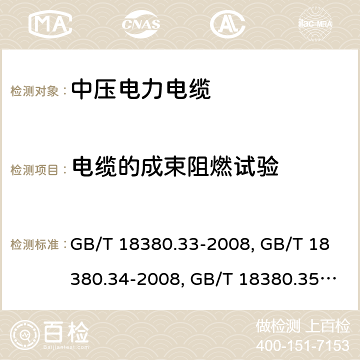 電纜的成束阻燃試驗 電纜和光纜在火焰條件下的燃燒試驗 第 33 部分：垂直安裝的成束電線電纜火焰垂直蔓延試驗 A 類 GB/T 18380.33-2008、電纜和光纜在火焰條件下的燃燒試驗 第 34 部分：垂直安裝的成束電線電纜火焰垂直蔓延試驗 B 類 GB/T 18380.34-2008、電纜和光纜在火焰條件下的燃燒試驗 第 35 部分：垂直安裝的成束電線電纜火焰垂直蔓延試驗 C 類 
GB/T 18380.35-2008、電纜和光纜在火焰條件下的燃燒試驗 第 36 部分：垂直安裝的成束電線電纜火焰垂直蔓延試驗 D 類 GB/T 18380.36-2008