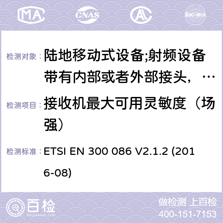 接收机最大可用灵敏度（场强） 陆地移动式设备;射频设备带有内部或者外部接头，主要运用于模拟语音通讯；协调标准覆盖2014/53/EU指令的3.2章节基本要求 ETSI EN 300 086 V2.1.2 (2016-08) 8.2