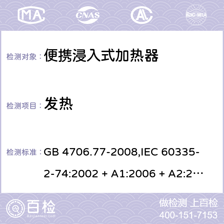 发热 家用和类似用途电器的安全 便携浸入式加热器的特殊要求 GB 4706.77-2008,
IEC 60335-2-74:2002 + A1:2006 + A2:2009,
EN 60335-2-74:2003 + A1:2006 + A2:2009 + A11:2018,
AS/NZS 60335.2.74:2018,
BS EN 60335-2-74:2003 + A2:2009 + A11:2018 11