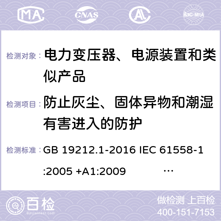 防止灰尘、固体异物和潮湿有害进入的防护 电力变压器、电源、电抗器和类似产品的安全 第1部分：通用要求和试验 GB 19212.1-2016 IEC 61558-1:2005 +A1:2009 IEC 61558-1:2017 EN 61558-1:2005 +A1:2009 AS/NZS 61558.1:2008+A1:2009+A2:2015 AS/NZS 61558.1:2018 J61558-1(H26),J61558-1(H21) 17.2