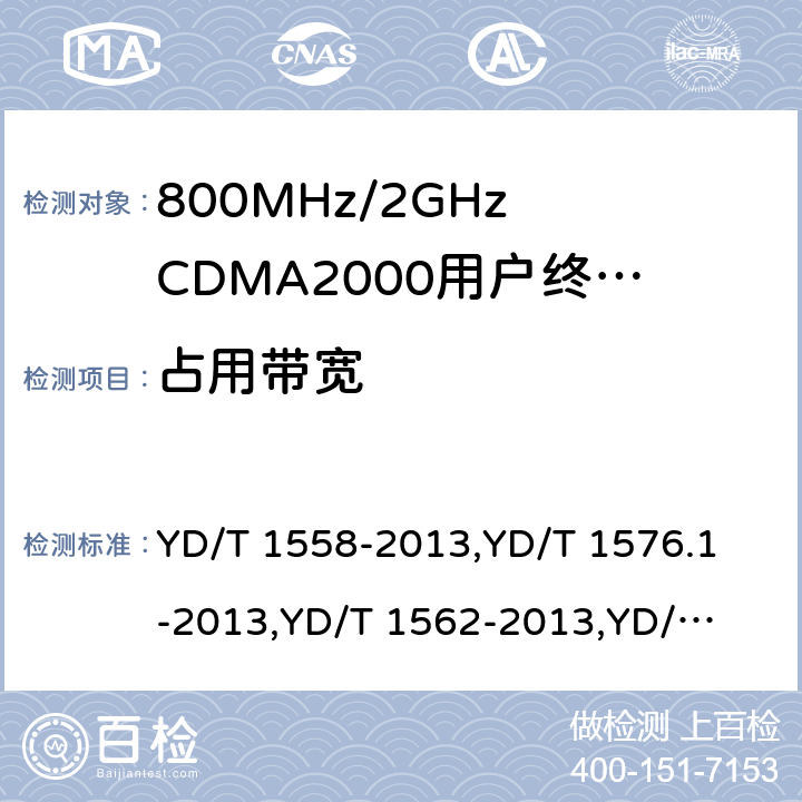 占用带宽 《800MHz/2GHz cdma2000 数字蜂窝移动通信网设备技术要求：移动台(含机卡一体)》,《800MHz/2GHz cdma2000 数字蜂窝移动通信网设备测试方法：移动台(含机卡一体) 第一部分 基本无线指标、功能和性能》,《800MHz/2GHz cdma2000 数字蜂窝移动通信网设备技术要求 高速分组数据（HRPD）（第一阶段）接入终端（AT）》,《800MHz/2GHz cdma2000 数字蜂窝移动通信网设备测试方法 高速分组数据（HRPD）（第一阶段）接入终端（AT）》,《800MHz/2GHz cdma2000 数字蜂窝移动通信网设备技术要求 高速分组数据（HRPD）（第二阶段）接入终端（AT）》,《《800MHz/2GHz cdma2000 数字蜂窝移动通信网设备测试方法 高速分组数据（HRPD）（第二阶段）接入终端（AT）》,《CDMA2000扩频移动台最低性能推荐标准》,《高速分组数据接入终端推荐最低性能标准》 YD/T 1558-2013,
YD/T 1576.1-2013,
YD/T 1562-2013,
YD/T 1567-2013,
YD/T 1679-2013,
YD/T 1680-2013,
3GPP2 C.S0011-C,
3GPP2 C.S0033-A 7,6.5.3,7.3.4.3,5.2.4.3,8,5.2.4.3,4.5.3,4.4.3