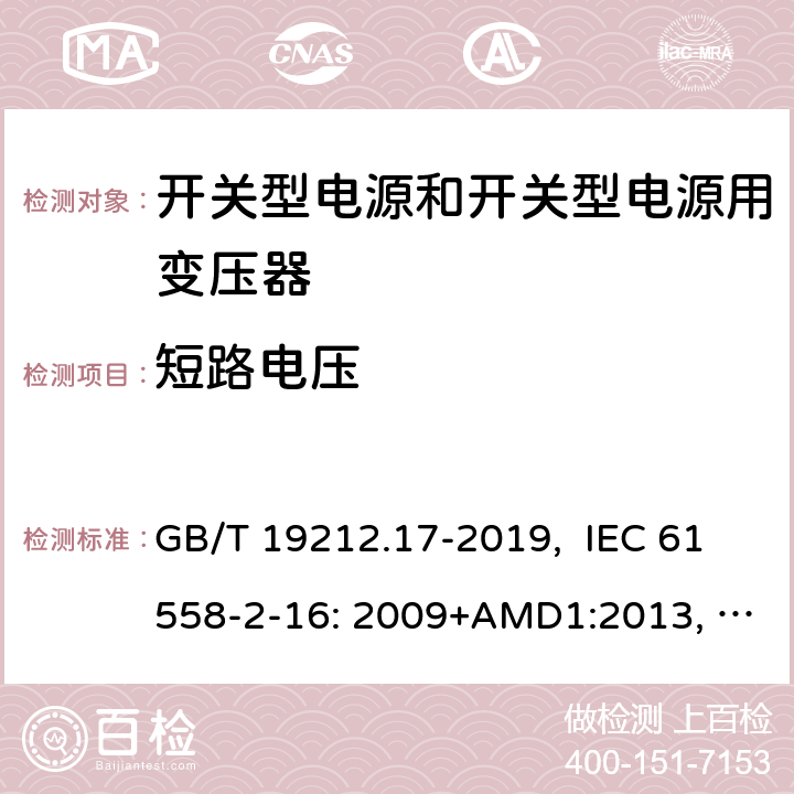 短路电压 电源电压为1100V及以下的变压器、电抗器、电源装置和类似产品的安全 第17部分：开关型电源装置和开关型电源装置用变压器的特殊要求和试验 GB/T 19212.17-2019, IEC 61558-2-16: 2009+AMD1:2013, IEC 61558-2-16: 2009, BS/EN 61558-2-16:2009+A1:2013, AS/NZS 61558.2.16:2010+Amd3:2014, JIS C 61558-2-16:2012 13