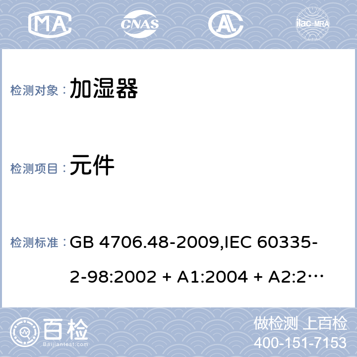 元件 家用和类似用途电器的安全 加湿器的特殊要求 GB 4706.48-2009,
IEC 60335-2-98:2002 + A1:2004 + A2:2008,
EN 60335-2-98:2003 + A1:2005 + A2:2008 + A11:2019,
AS/NZS 60335.2.98:2005 (R2016) + A2:2014,
BS EN 60335-2-98:2003 + A2:2008 + A11:2019 24