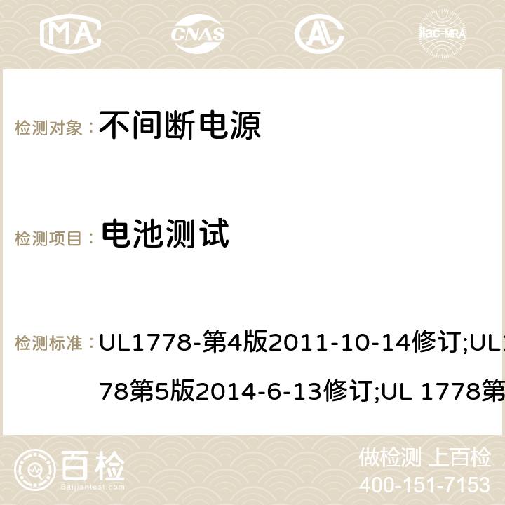 电池测试 UL 1778 不间断电源系统(UPS)：安全要 UL1778-第4版2011-10-14修订;UL1778第5版2014-6-13修订;第五版2017-10-12修订;CSA C22.2 No. 107.3-05 第2版+更新No. 1:2006 (R2010);CSA C22.2 No. 107.3-14,日期2014-06-13;CSA C22.2 No. 107.3:2014(R2019) 4.3.8
