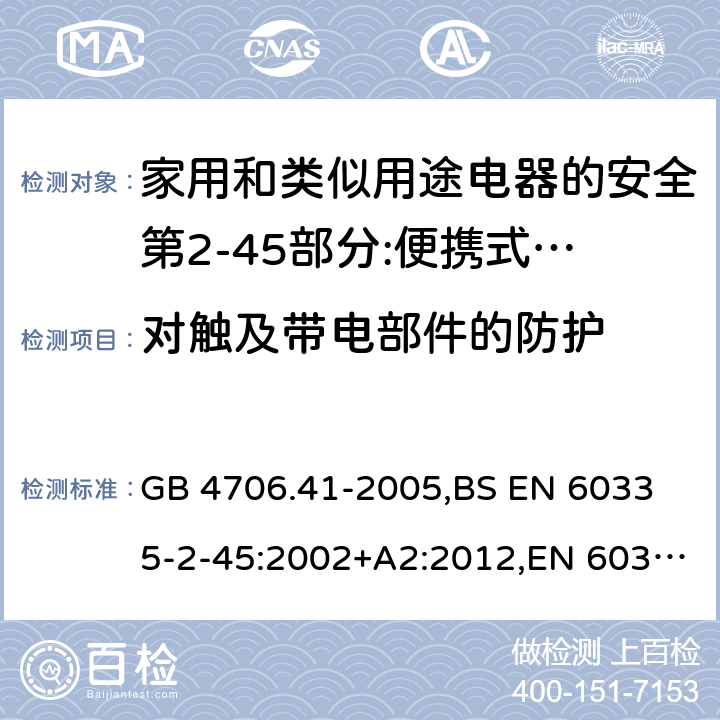 对触及带电部件的防护 家用和类似用途电器的安全 便携式电热工具及其类似器具的特殊要求 GB 4706.41-2005,
BS EN 60335-2-45:2002+A2:2012,EN 60335-2-45:2002/A2:2012,IEC 60335-2-45:2002/AMD2:2011,AS/NZS 60335.2.45-2012 8