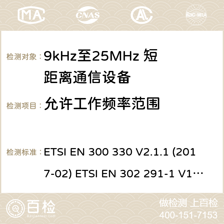 允许工作频率范围 短距离无线通信设备；工作于9kHz至25MHz频率范围的无线电设备及9kHz至30 MHz的感应环路系统的协调标准 电磁兼容性及无线电频谱管理（ERM）； 短距离传输设备（SRD）； 工作在13.56MHz频段上的设备；第1部分：技术特性及测试方法；第2部分：根据R&TTE 指令的3.2要求欧洲协调标准 ETSI EN 300 330 V2.1.1 (2017-02) ETSI EN 302 291-1 V1.1.1(2005-07)； ETSI EN 302 291-2 V1.1.1(2005-07)