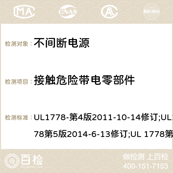 接触危险带电零部件 不间断电源系统(UPS)：安全要 UL1778-第4版2011-10-14修订;UL1778第5版2014-6-13修订;UL 1778第五版2017-10-12修订;CSA C22.2 No. 107.3-05 第2版+更新No. 1:2006 (R2010);CSA C22.2 No. 107.3-14,日期2014-06-13;CSA C22.2 No. 107.3:2014(R2019) 2.1.1.1b/参考标准