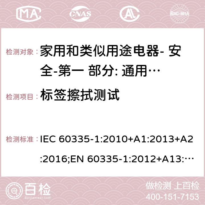 标签擦拭测试 家用和类似用途电器- 安全-第一 部分: 通用要求 IEC 60335-1:2010+A1:2013+A2:2016;EN 60335-1:2012+A13:2017;AS/NZS 60335.1:2011 + A1:2012+A2:2014+ A3: 2015+A4:2017,EN 60335-1: 2012+A11:2014+A13:2017+A1:2019+A2:2019+A14:2019,AS/NZS 60335.1:2011+A1:2012+A2:2014+ A3: 2015+A4:2017+A5:2019 7.14