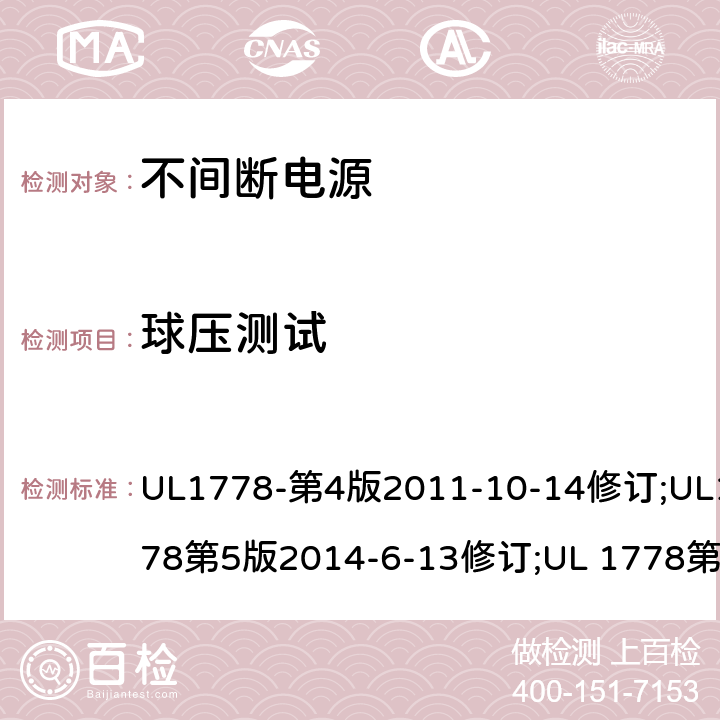 球压测试 不间断电源系统(UPS)：安全要 UL1778-第4版2011-10-14修订;UL1778第5版2014-6-13修订;UL 1778第五版2017-10-12修订;CSA C22.2 No. 107.3-05 第2版+更新No. 1:2006 (R2010);CSA C22.2 No. 107.3-14,日期2014-06-13;CSA C22.2 No. 107.3:2014(R2019) 4.5.5/参考标准