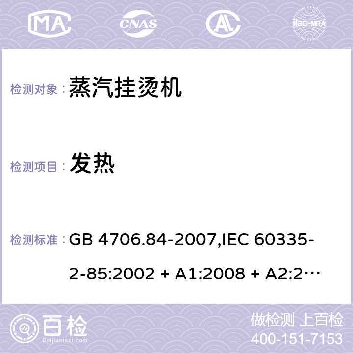 发热 家用和类似用途电器的安全 蒸汽挂烫机的特殊要求 GB 4706.84-2007,
IEC 60335-2-85:2002 + A1:2008 + A2:2017,
EN 60335-2-85:2003 + A1:2008 + A11:2018 + A2:2020,
AS/NZS 60335.2.85:2018,
BS EN 60335-2-85:2003 + A1:2008 + A11:2018 11