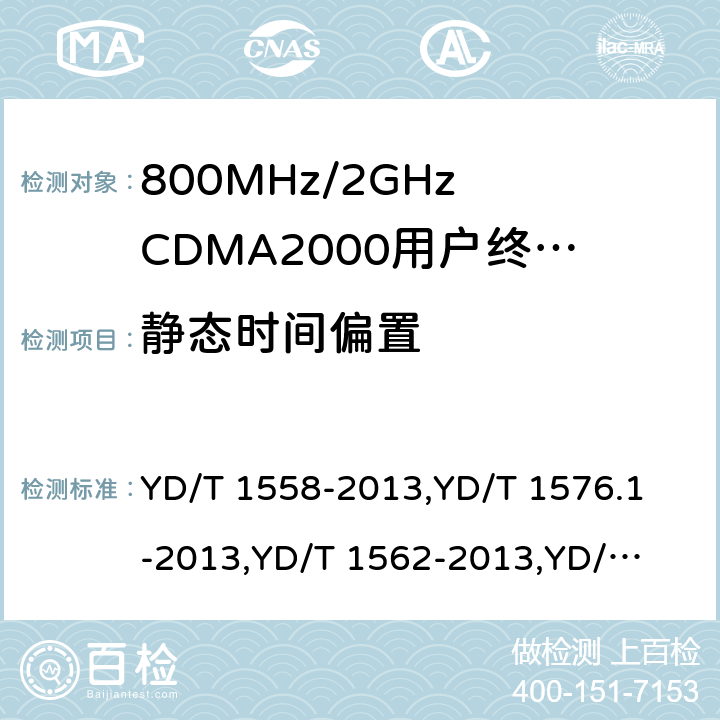 静态时间偏置 《800MHz/2GHz cdma2000 数字蜂窝移动通信网设备技术要求：移动台(含机卡一体)》,《800MHz/2GHz cdma2000 数字蜂窝移动通信网设备测试方法：移动台(含机卡一体) 第一部分 基本无线指标、功能和性能》,《800MHz/2GHz cdma2000 数字蜂窝移动通信网设备技术要求 高速分组数据（HRPD）（第一阶段）接入终端（AT）》,《800MHz/2GHz cdma2000 数字蜂窝移动通信网设备测试方法 高速分组数据（HRPD）（第一阶段）接入终端（AT）》,《800MHz/2GHz cdma2000 数字蜂窝移动通信网设备技术要求 高速分组数据（HRPD）（第二阶段）接入终端（AT）》,《《800MHz/2GHz cdma2000 数字蜂窝移动通信网设备测试方法 高速分组数据（HRPD）（第二阶段）接入终端（AT）》,《CDMA2000扩频移动台最低性能推荐标准》,《高速分组数据接入终端推荐最低性能标准》 YD/T 1558-2013,
YD/T 1576.1-2013,
YD/T 1562-2013,
YD/T 1567-2013,
YD/T 1679-2013,
YD/T 1680-2013,
3GPP2 C.S0011-C,
3GPP2 C.S0033-A 7,6.3.1,7.3.2.1,5.2.2.1,8,5.2.2.1,4.3.1,4.3.4