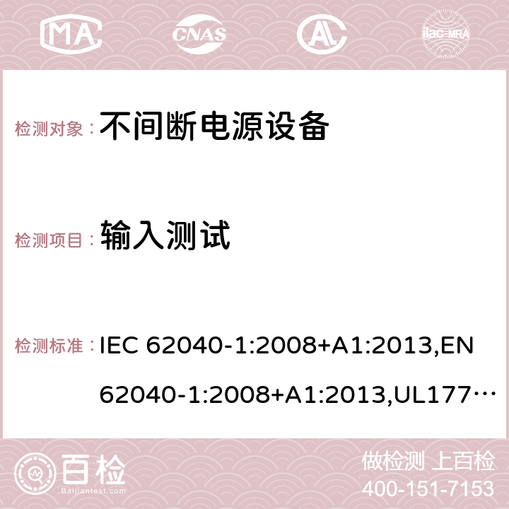 输入测试 不间断电源设备：一般规定和安全要求 IEC 62040-1:2008+A1:2013,EN62040-1:2008+A1:2013,UL1778,5th edition,2017，AS/NZS 62040.1.1:2003, GB 7260.1-2008
CSA C22.2 No. 107.3-14
IS 16242(Part 1):2014 4.6