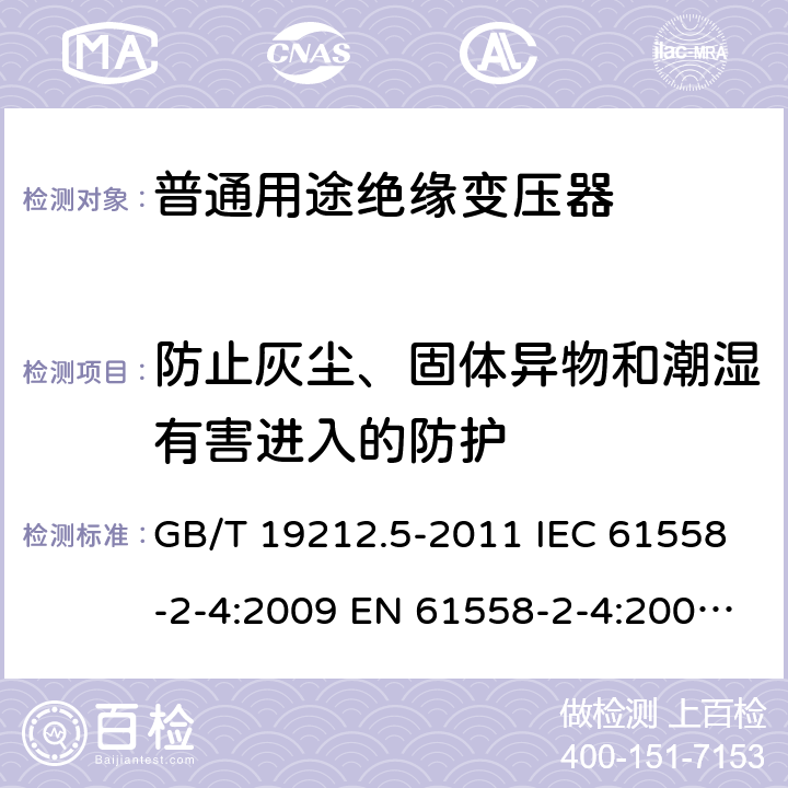 防止灰尘、固体异物和潮湿有害进入的防护 电源电压为1100V及以下的变压器、电抗器、电源装置和类似产品的安全. 第5部分：隔离变压器和内装隔离变压器的电源装置的特殊要求和试验 GB/T 19212.5-2011 IEC 61558-2-4:2009 EN 61558-2-4:2009 BS EN 61558-2-4:2009 17