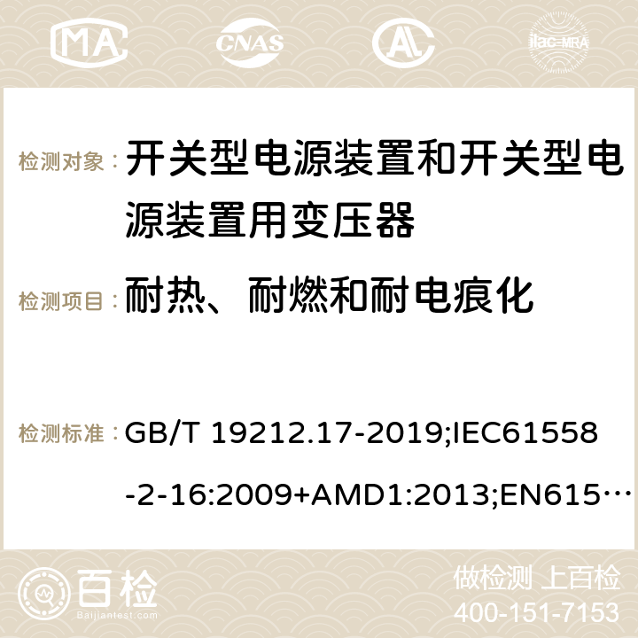 耐热、耐燃和耐电痕化 电源电压为1100V及以下的变压器、电抗器、电源装置和类似产品的安全第17部分：开关型电源装置和开关型电源装置用变压器的特殊要求和试验 GB/T 19212.17-2019;IEC61558-2-16:2009+AMD1:2013;EN61558-2-16:2009+A1:2013;AS/NZS61558.2.16-2010 27