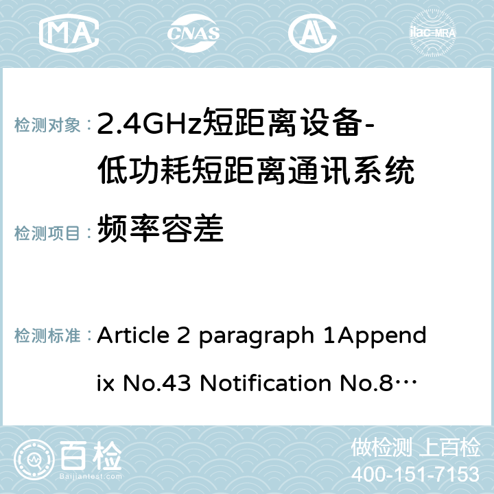 频率容差 2.4GHz频段（2400 - 2483.5MHz）的低功耗数据通信系统 Article 2 paragraph 1Appendix No.43 Notification No.88 of MIC, 2004 item（19） 3