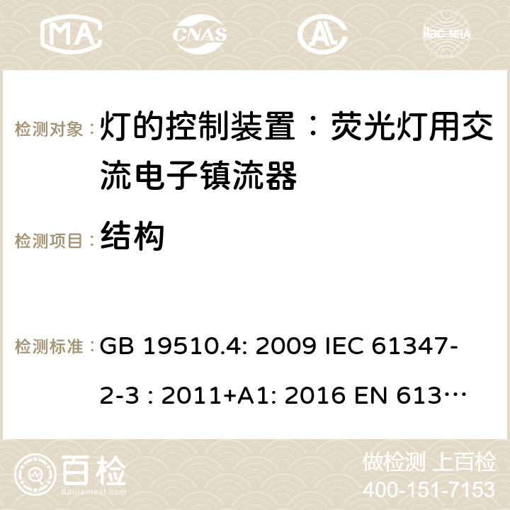 结构 灯具控制装置.第4部分:荧光灯用交流电子镇流器的特殊要求 GB 19510.4: 2009 IEC 61347-2-3 : 2011+A1: 2016 EN 61347-2-3 : 2011+A1:2017 BS EN 61347-2-3 : 2011+A1: 2017 AS/NZS 61347.2.3:2016 MS IEC 61347-2-3:2014 SANS 61347-2-3:2017 18