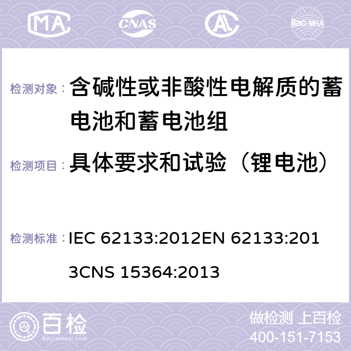 具体要求和试验（锂电池） 含碱性或其他非酸性电解质的蓄电池和蓄电池组 便携式密封蓄电池和蓄电池组的安全性要求 IEC 62133:2012
EN 62133:2013
CNS 15364:2013 条款8