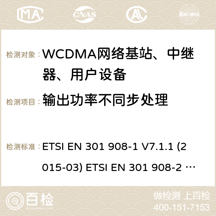 输出功率不同步处理 IMT蜂窝网络; 协调EN的基本要求R＆TTE指令&RED指令第3.2条;第1部分：介绍和共同要求 IMT蜂窝网络;协调EN的基本要求R＆TTE指令第3.2条;第2部分：CDMA直接扩频（UTRA FDD）用户设备（UE）IMT蜂窝网络; 协调标准涵盖了2014/53 / EU指令第3.2条的基本要求; 第2部分：CDMA直播（UTRA FDD）用户设备（UE） ETSI EN 301 908-1 V7.1.1 (2015-03) ETSI EN 301 908-2 V7.1.1 (2015-12) EN 301 908-1 V11.1.1(2016-12) ETSI EN 301 908-2 V11.1.1(2016-07) ETSI EN 301 908-1 V11.1.7 (2018-12) ETSI EN 301 908-2 V11.1.2 (2017-08) 4.2.11