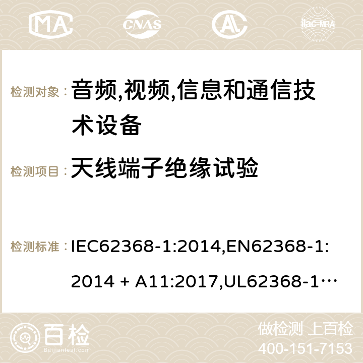 天线端子绝缘试验 音频/视频、信息技术和通信技术设备 第 1 部分：安全要求 IEC62368-1:2014,
EN62368-1:2014 + A11:2017,
UL62368-1:2014,
CAN/CSA-C22.2 No. 62368-1-14:2014,
AS/NZS 62368.1:2018 5.4.5.2