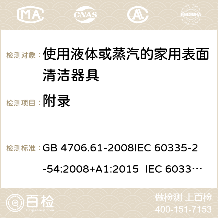 附錄 使用液體或蒸汽的家用表面清潔器具的特殊要求 GB 4706.61-2008
IEC 60335-2-54:2008+A1:2015 IEC 60335-2-54:2008+A1:2015+A2:2019
EN 60335-2-54:2008+A11:2012+A1:2015
AS/NZS 60335.2.54:2010+A1:2010 
AS/NZS 60335.2.54:2010/Amdt 2:2016 Annex