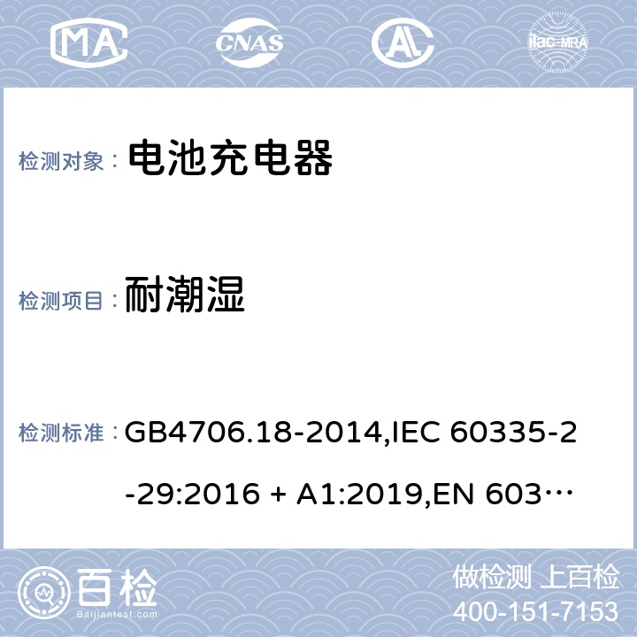 耐潮湿 家用和类似用途电器的安全 电池充电器的特殊要求 GB4706.18-2014,
IEC 60335-2-29:2016 + A1:2019,
EN 60335-2-29:2004 + A2:2010 + A11:2018,
AS/NZS 60335.2.29:2017,
BS EN 60335-2-29:2004 + A2:2010 + A11:2018,
UL 60335-2-29:2020 15