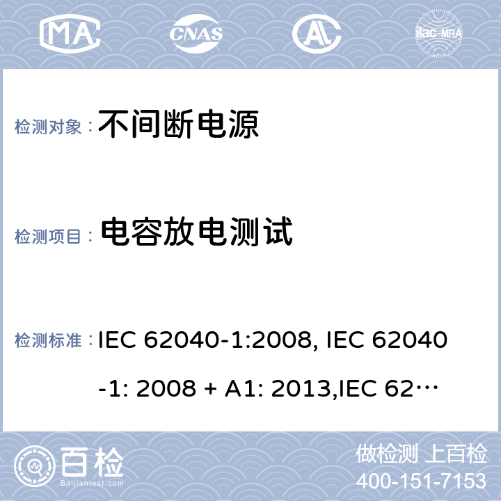 电容放电测试 不间断电源设备(UPS) 第1部分：UPS的一般规定和安全要求 IEC 62040-1:2008, IEC 62040-1: 2008 + A1: 2013,IEC 62040-1: 2013,IEC 62040-1:2017, EN 62040-1:2008EN 62040-1:2008 + A1: 2013 5.1.1 (2.1.1.7/参考标准)