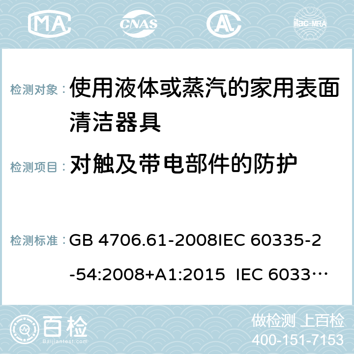 对触及带电部件的防护 使用液体或蒸汽的家用表面清洁器具的特殊要求 GB 4706.61-2008
IEC 60335-2-54:2008+A1:2015 IEC 60335-2-54:2008+A1:2015+A2:2019
EN 60335-2-54:2008+A11:2012+A1:2015
AS/NZS 60335.2.54:2010+A1:2010 
AS/NZS 60335.2.54:2010/Amdt 2:2016 8