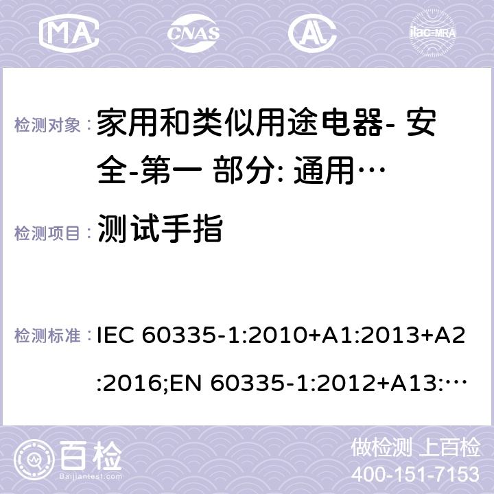 测试手指 家用和类似用途电器- 安全-第一 部分: 通用要求 IEC 60335-1:2010+A1:2013+A2:2016;EN 60335-1:2012+A13:2017;AS/NZS 60335.1:2011 + A1:2012+A2:2014+ A3: 2015+A4:2017,EN 60335-1: 2012+A11:2014+A13:2017+A1:2019+A2:2019+A14:2019;AS/NZS 60335.1:2011+A1:2012+A2:2014+ A3: 2015+A4:2017+A5:2019 8.1.1