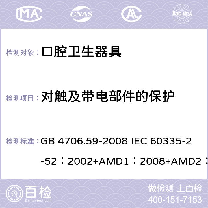 對(duì)觸及帶電部件的保護(hù) 家用和類似用途電器的安全口腔衛(wèi)生器具的特殊要求 GB 4706.59-2008 IEC 60335-2-52：2002+AMD1：2008+AMD2：2017 EN 60335-2-52:2003+A12:2019 BS EN 60335-2-52:2003+A12:2019 AS/NZS 60335.2.52：2018 8