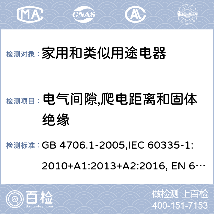 电气间隙,爬电距离和固体绝缘 家用和类似用途电器的安全 第1部分:通用要求 GB 4706.1-2005,IEC 60335-1:2010+A1:2013+A2:2016, EN 60335-1:2012+A11:2014, AS/NZS 60335.1:2011+A1:2012+A2:2014+A3:2015+A4:2017, EN 60335-1:2012+A11:2014+A13:2017+A14:2019+A1:2019+A2:2019,
BS EN 60335-1:2012+A13:2017+A2:2019，EN 60335-1:2002,BSEN 60335-1:2002,IEC60335-1:2001:A1:2004+A2:2006 29