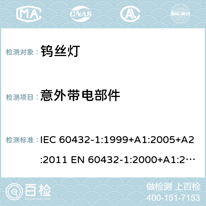 意外带电部件 白炽灯安全要求 第1部分：家庭和类似场合普通照明用钨丝灯 IEC 60432-1:1999+A1:2005+A2:2011 EN 60432-1:2000+A1:2005+A2:2012 BS EN 60432-1:2000+A2:2012 AS/NZS 60432.1:2007 (R2018) 2.7