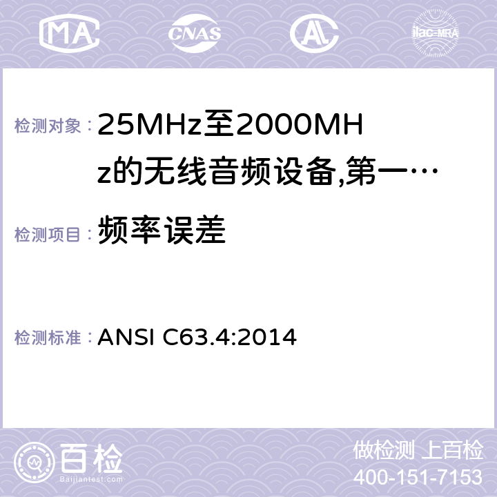 频率误差 25 MHz至2 000 MHz范围内的无绳音频设备;涵盖2014/53/EU指令第3.2条基本要求的协调标准;工作频率在25兆赫至1 000兆赫的短程装置(SRD);第1部分:技术特性和测量方法;工作频率在25兆赫至1 000兆赫的短程装置(SRD);工作频率在25兆赫至1 000兆赫的短程装置(SRD);第2部分:非专用无线电设备使用无线电频谱的协调标准;工作频率在25兆赫至1 000兆赫的短程装置(SRD);第3-1部分:涵盖2014/53/EU指令第3.2条基本要求的协调标准;低占空比高可靠性设备，在指定频率(869,200 MHz至869,250 MHz)运行的社会报警设备;工作频率在25兆赫至1 000兆赫的短程装置(SRD);第3-2部分:涵盖指令2014/53/EU第3.2条基本要求的协调标准;在指定的LDC/HR频段868、60 MHz至868、70 MHz、869、25 MHz至869、40 MHz、869、65 MHz至869、70 MHz运行的无线警报;工作频率在25兆赫至1 000兆赫的短程装置(SRD);第4部分:适用于指令2014/53/EU第3.2条基本要求的协调标准;在169,400兆赫至169,475兆赫的指定波段工作的计量装置 ANSI C63.4:2014 8.2.5