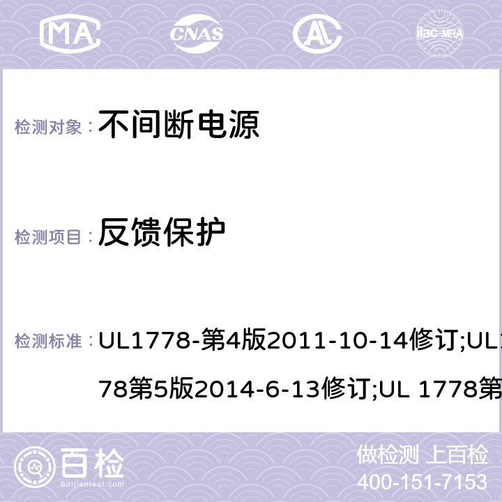 反馈保护 UL 1778 不间断电源系统(UPS)：安全要 UL1778-第4版2011-10-14修订;UL1778第5版2014-6-13修订;第五版2017-10-12修订;CSA C22.2 No. 107.3-05 第2版+更新No. 1:2006 (R2010);CSA C22.2 No. 107.3-14,日期2014-06-13;CSA C22.2 No. 107.3:2014(R2019) 2.1.102/ Annex FFF