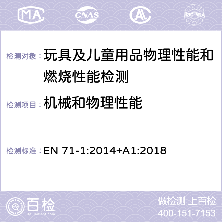 机械和物理性能 玩具安全标准 第1部分 机械和物理性能 EN 71-1:2014+A1:2018 4.1 材料清洁度; 4.2 组装; 4.3 软性塑料薄膜; 4.4 玩具袋; 4.5 玻璃; 4.6 膨胀材料;4.7 边缘;4.8 点和金属丝;4.9 突出部分; 4.12 气球; 4.15 供承受儿童体重的玩具; 5.1 一般要求; 5.2 软体填充玩具和玩具的软体填充部分; 5.3 塑料薄膜; 5.6 电动乘骑玩具的速度限制; 5.7 玻璃和陶瓷; 5.9 含单丝纤维的玩具; 5.13 吸盘; 5.14 预定全部或部分戴在脖子周围的带子; 5.15 带拉绳的雪橇; 6 包装; 7 警告、标识和使用说明; 8.1 一般测试要求; 8.2 小物件量筒;8.3 扭力测试; 8.4 拉力测试; 8.5 跌落测试; 8.9 浸泡测试;8.11利边测试;8.12 锐利尖点测试 8.14 膨胀材料; 8.25 塑料薄膜; 8.30 温升