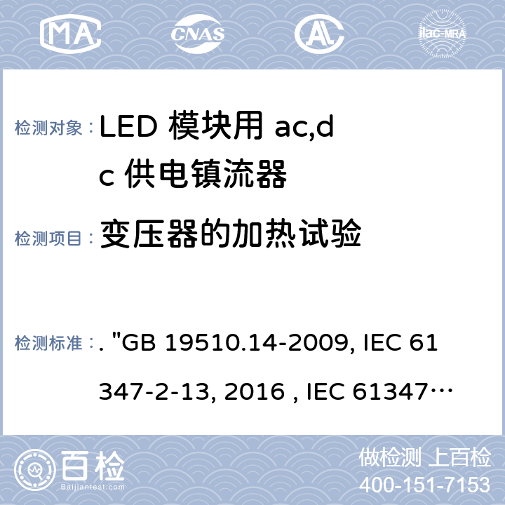 变压器的加热试验 灯的控制装置 第14部分：LED模块用直流或交流电子控制装置的特殊要求. "GB 19510.14-2009, IEC 61347-2-13:2014/AMD1:2016 , IEC 61347-2-13:2014, BS/EN 61347-2-13:2014/A1:2017, BS/EN 61347-2-13:2014, AS/NZS 61347.2.13: 2018, AS/NZS IEC 61347.2.13:2013 JIS C 8147-2-13:2017 " 15