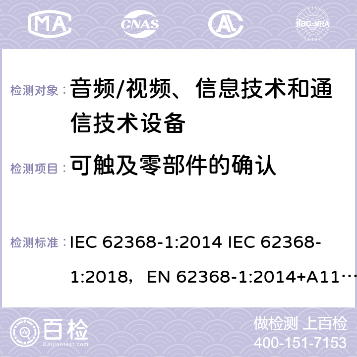 可触及零部件的确认 音频/视频、信息技术和通信技术设备 -第1部分:安全要求 IEC 62368-1:2014 IEC 62368-1:2018，EN 62368-1:2014+A11:2017，EN IEC 62368-1:2020+A11:2020，UL 62368-1-2019，CAN/CSA-C22.2 No.62368-1-14，AS/NZS 62368.1:2018，CAN/CSA C22.2 No. 62368-1-14，CSA C22.2 No. 62368-1:19 附录 V