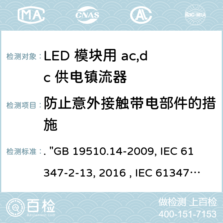 防止意外接触带电部件的措施 灯的控制装置 第14部分：LED模块用直流或交流电子控制装置的特殊要求. "GB 19510.14-2009, IEC 61347-2-13:2014/AMD1:2016 , IEC 61347-2-13:2014, BS/EN 61347-2-13:2014/A1:2017, BS/EN 61347-2-13:2014, AS/NZS 61347.2.13: 2018, AS/NZS IEC 61347.2.13:2013 JIS C 8147-2-13:2017 " 8