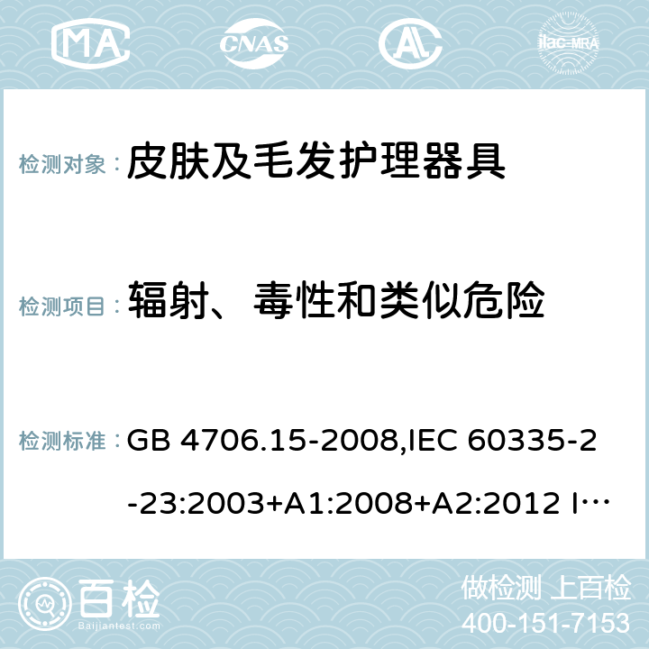 輻射、毒性和類似危險 家用和類似用途電器的安全 皮膚及毛發護理器具的特殊要求 GB 4706.15-2008,IEC 60335-2-23:2003+A1:2008+A2:2012 IEC 60335-2-23:2016
EN 60335-2-23：2003+A1:2008+A11:2010+A2:2015+A12:2016
AS/NZS 60335.2.23:2004+A1:2008 AS/NZS 60335.2.23: 2017 32